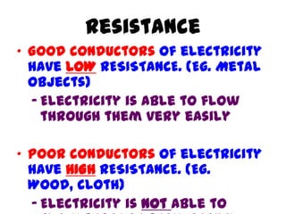 Resistance
• Good conductors of electricity
have LOW RESISTANCE. (Eg. Metal
objects)
– Electricity is able to flow
through them very easily
• Poor conductors of electricity
have HIGH RESISTANCE. (Eg.
Wood, cloth)
– Electricity is not able to
 