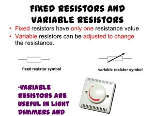 Fixed Resistors and
Variable Resistors
• Fixed resistors have only one resistance value
• Variable resistors can be adjusted to change
the resistance.
fixed resistor symbol variable resistor symbol
•Variable
resistors are
useful in light
dimmers and
 
