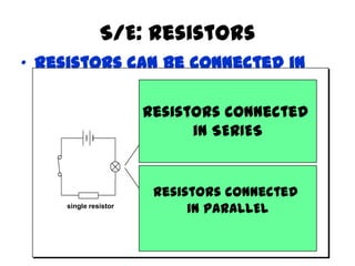 S/E: Resistors
• Resistors can be connected in
series or parallel
single resistor
extra resistor in
series results in
dimmer bulb
extra resistor in
parallel results
in brighter bulb
Resistors connected
in SERIES
Resistors connected
in PARALLEL
 