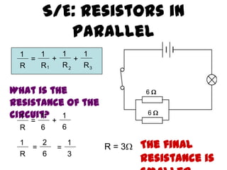 S/E: Resistors in
Parallel
6 
6 
1
R
=
1
R
1
R
1
R
+ +
1 2 3
What is the
resistance of the
circuit?1
R
=
1
6
1
6
+
1
R
=
2
6
1
3
= R = 3 The final
resistance is
 