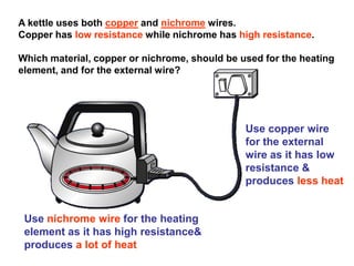 A kettle uses both copper and nichrome wires.
Copper has low resistance while nichrome has high resistance.
Which material, copper or nichrome, should be used for the heating
element, and for the external wire?
Use copper wire
for the external
wire as it has low
resistance &
produces less heat
Use nichrome wire for the heating
element as it has high resistance&
produces a lot of heat
 