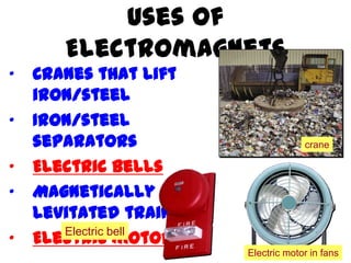 Uses of
Electromagnets
• Cranes that lift
iron/steel
• Iron/steel
separators
• Electric bells
• Magnetically
levitated trains
• Electric motors
crane
Electric motor in fans
Electric bell
 