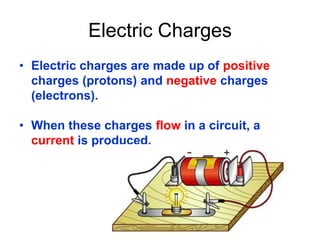 Electric Charges
• Electric charges are made up of positive
charges (protons) and negative charges
(electrons).
• When these charges flow in a circuit, a
current is produced.
 