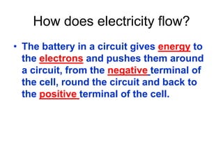 How does electricity flow?
• The battery in a circuit gives energy to
the electrons and pushes them around
a circuit, from the negative terminal of
the cell, round the circuit and back to
the positive terminal of the cell.
 
