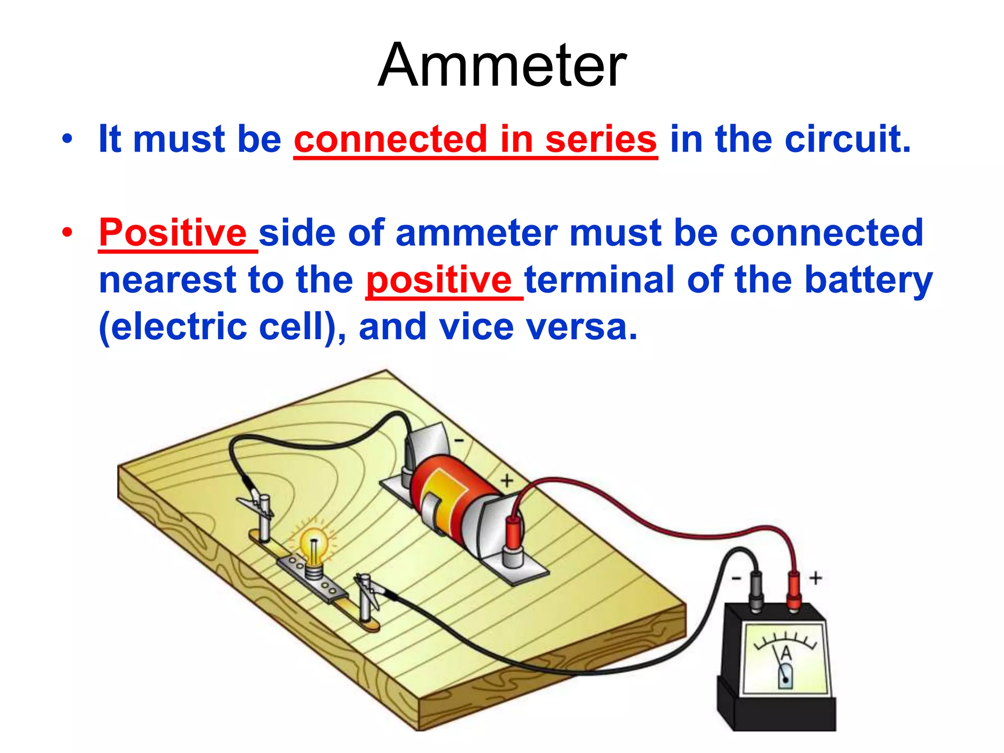 Ammeter
• It must be connected in series in the circuit.

• Positive side of ammeter must be connected
  nearest to the positive terminal of the battery
  (electric cell), and vice versa.
 