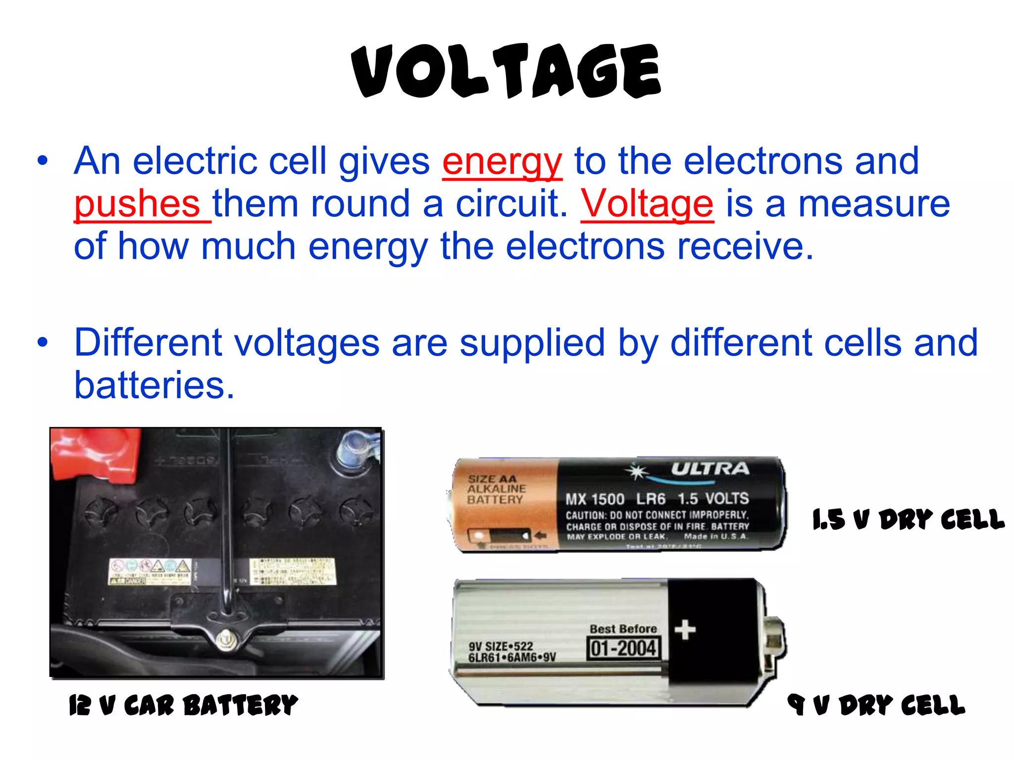 Voltage
• An electric cell gives energy to the electrons and
  pushes them round a circuit. Voltage is a measure
  of how much energy the electrons receive.

• Different voltages are supplied by different cells and
  batteries.


                                              1.5 V Dry Cell




  12 V Car Battery                          9 V Dry Cell
 
