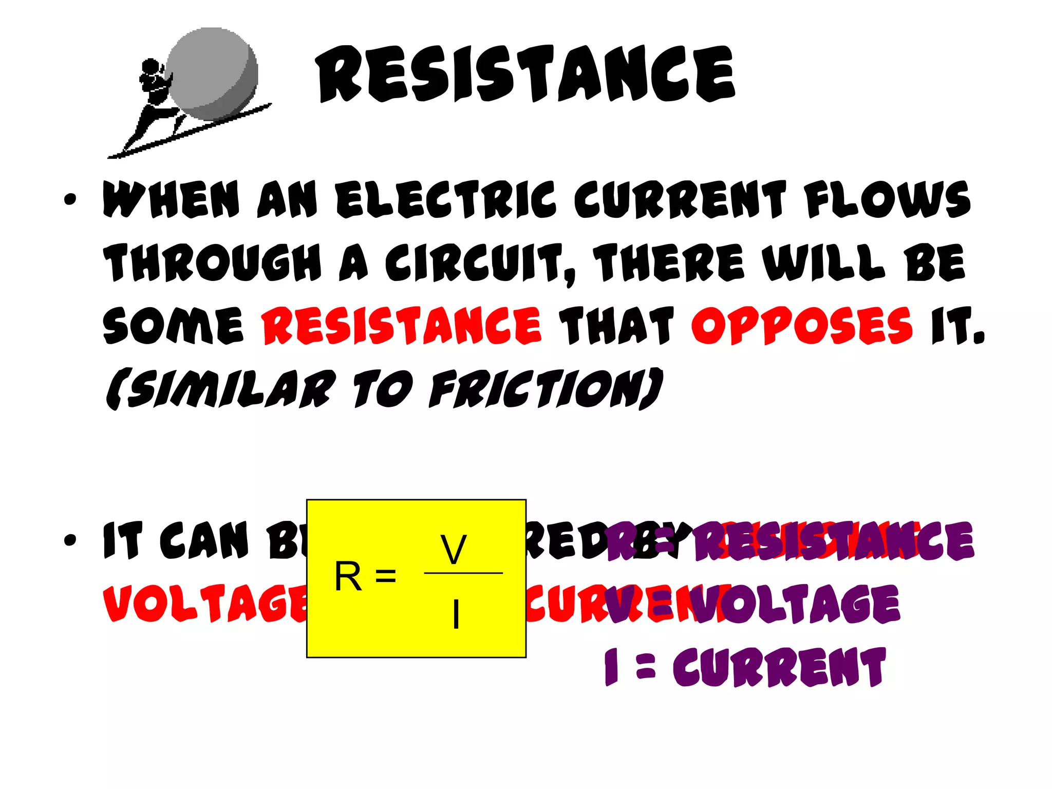 Resistance
• When an electric current flows
  through a circuit, there will be
  some resistance that opposes it.
 (similar to friction)

• It can be measuredRbyResistance
               V       = dividing
           R=
  voltage by the current.
               I    V = Voltage
                    I = Current
 