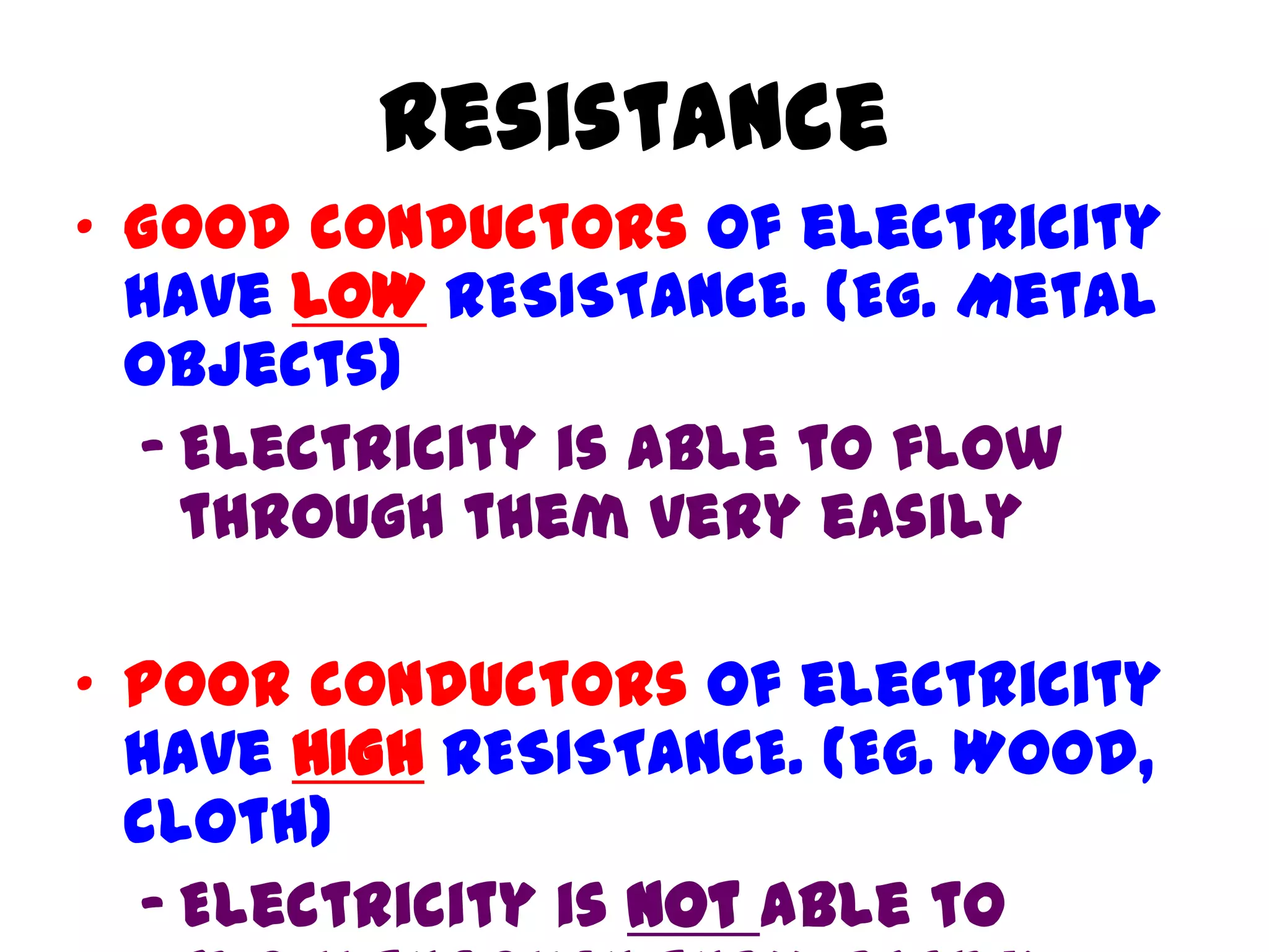 Resistance
• Good conductors of electricity
  have LOW RESISTANCE. (Eg. Metal
  objects)
  – Electricity is able to flow
    through them very easily

• Poor conductors of electricity
  have HIGH RESISTANCE. (Eg. Wood,
  cloth)
  – Electricity is not able to
 