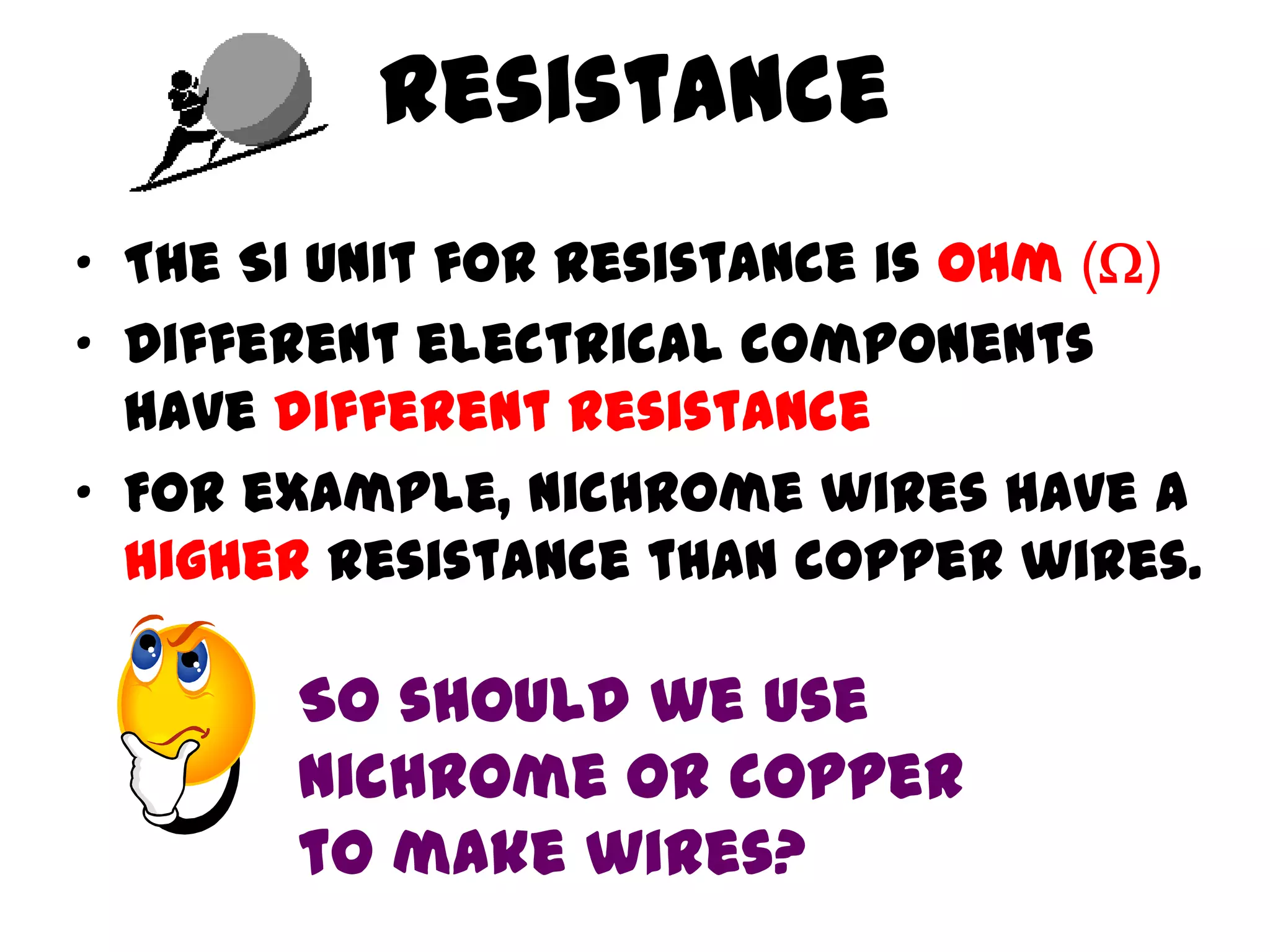 Resistance
• The SI unit for resistance is ohm ()
• Different electrical components
  have different resistance
• For example, nichrome wires have a
  higher resistance than copper wires.

       So should we use
       nichrome or copper
       to make wires?
 