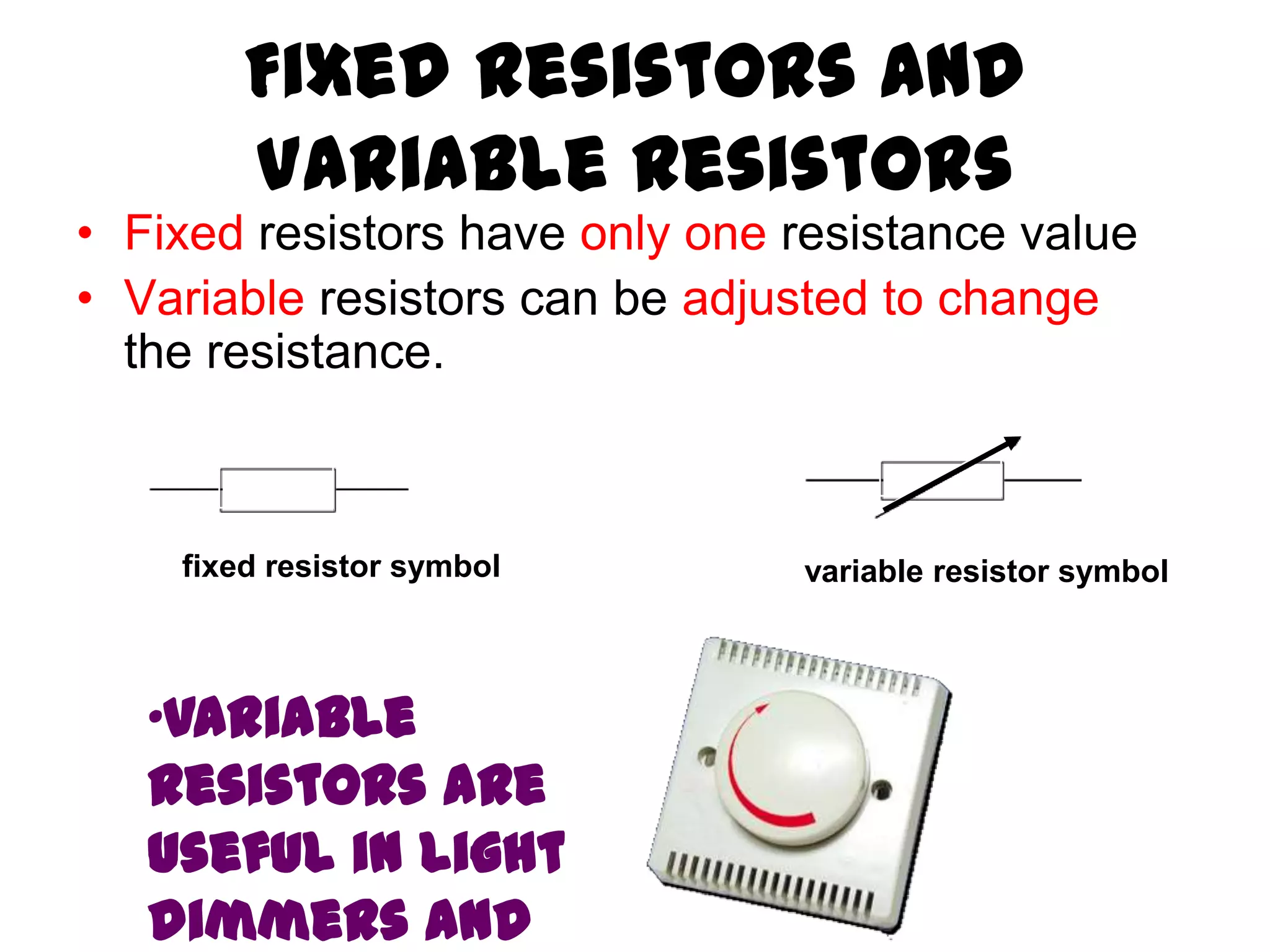 Fixed Resistors and
        Variable Resistors
• Fixed resistors have only one resistance value
• Variable resistors can be adjusted to change
  the resistance.



    fixed resistor symbol       variable resistor symbol



   •Variable
   resistors are
   useful in light
   dimmers and
 