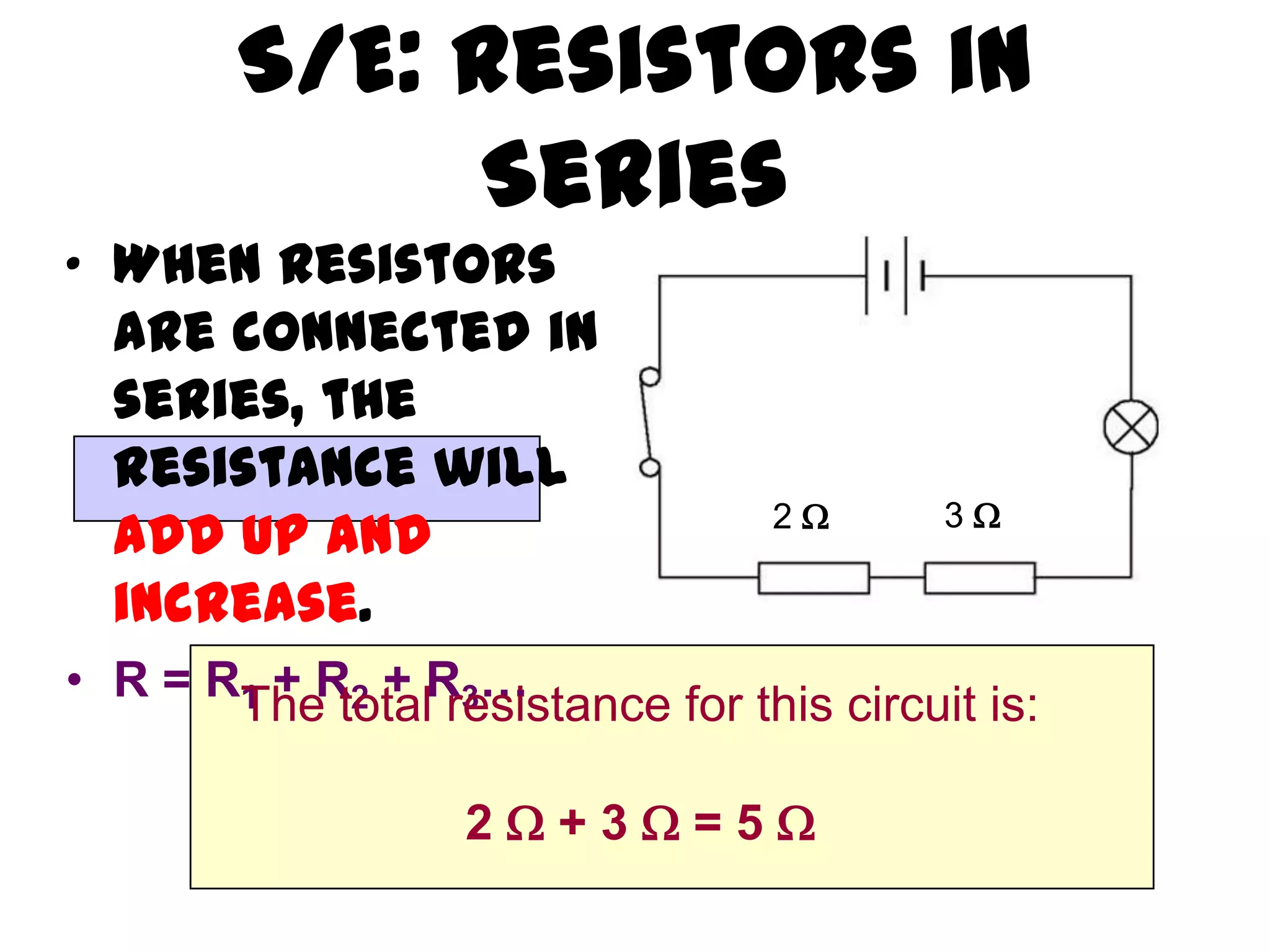 S/E: Resistors in
             Series
• When resistors
  are connected in
  series, the
  resistance will
                                  2      3
  add up and
  increase.
• R = RThe totalR3…
       1 + R2 + resistance for this circuit is:


                   2+3=5
 