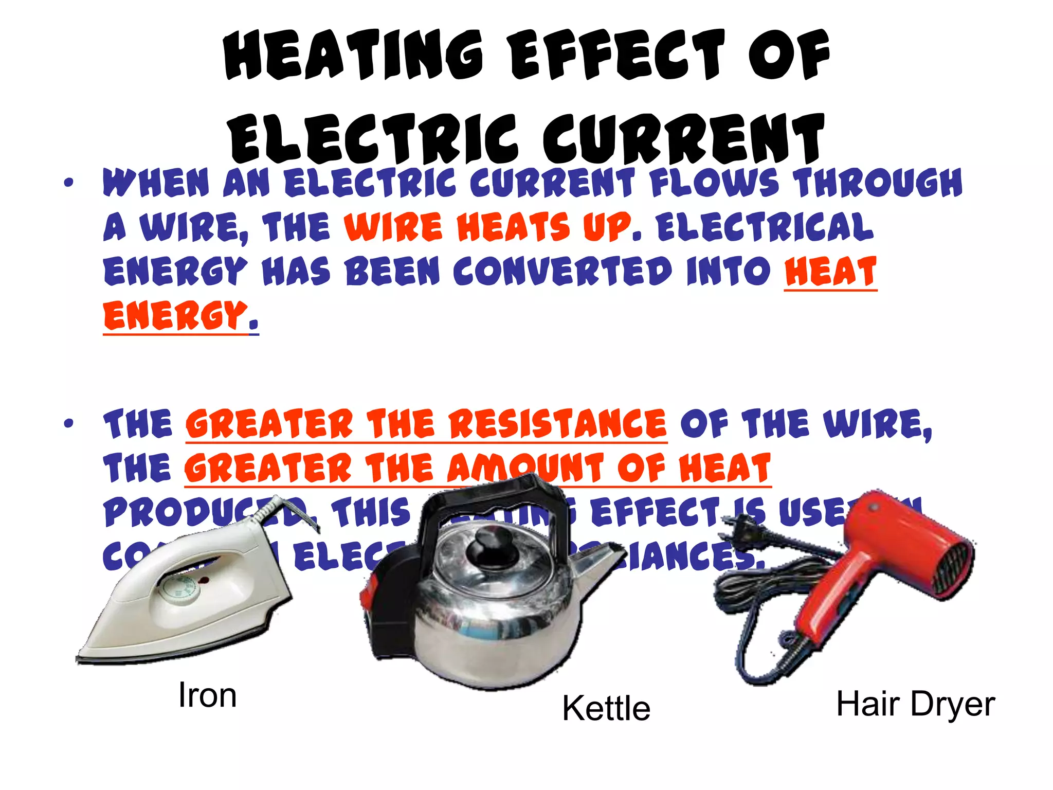 Heating Effect of
•
         Electric Current
    When an electric current flows through
    a wire, the wire heats up. Electrical
    energy has been converted into heat
    energy.

• The greater the resistance of the wire,
  the greater the amount of heat
  produced. This heating effect is used in
  common electrical appliances.


       Iron              Kettle       Hair Dryer
 