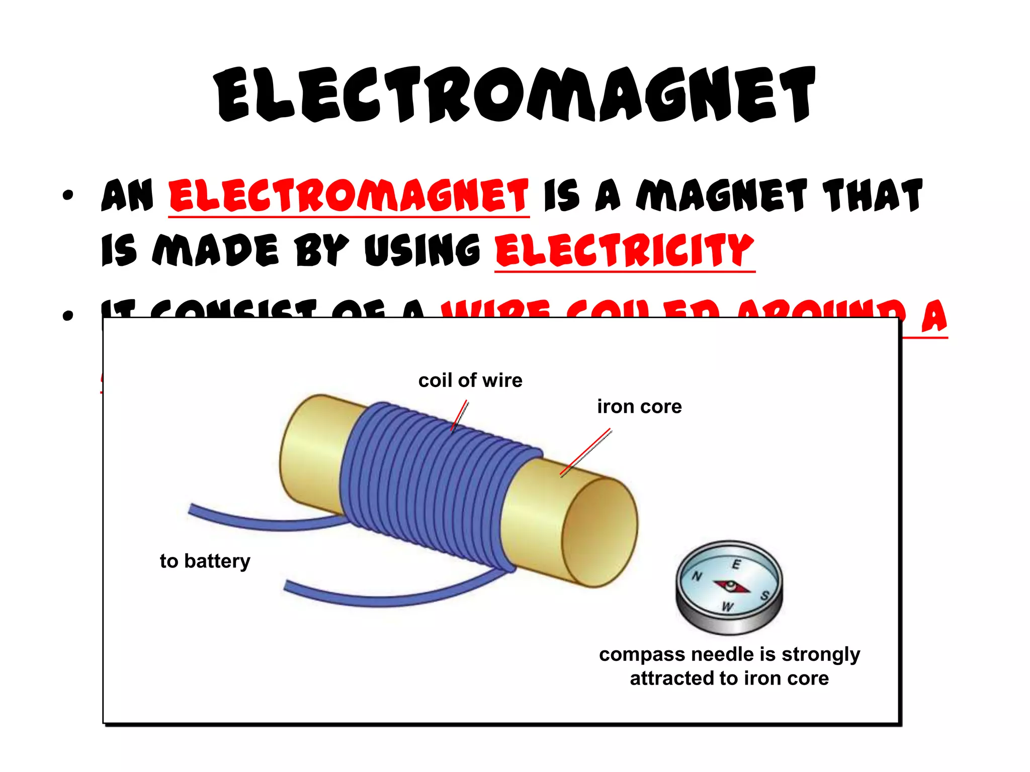 Electromagnet
• An electromagnet is a magnet that
  is made by using electricity
• It consist of a wire coiled around a
  metal rod (eg. of wire
                 coil Iron)
                      iron core




    to battery



                       compass needle is strongly
                         attracted to iron core
 