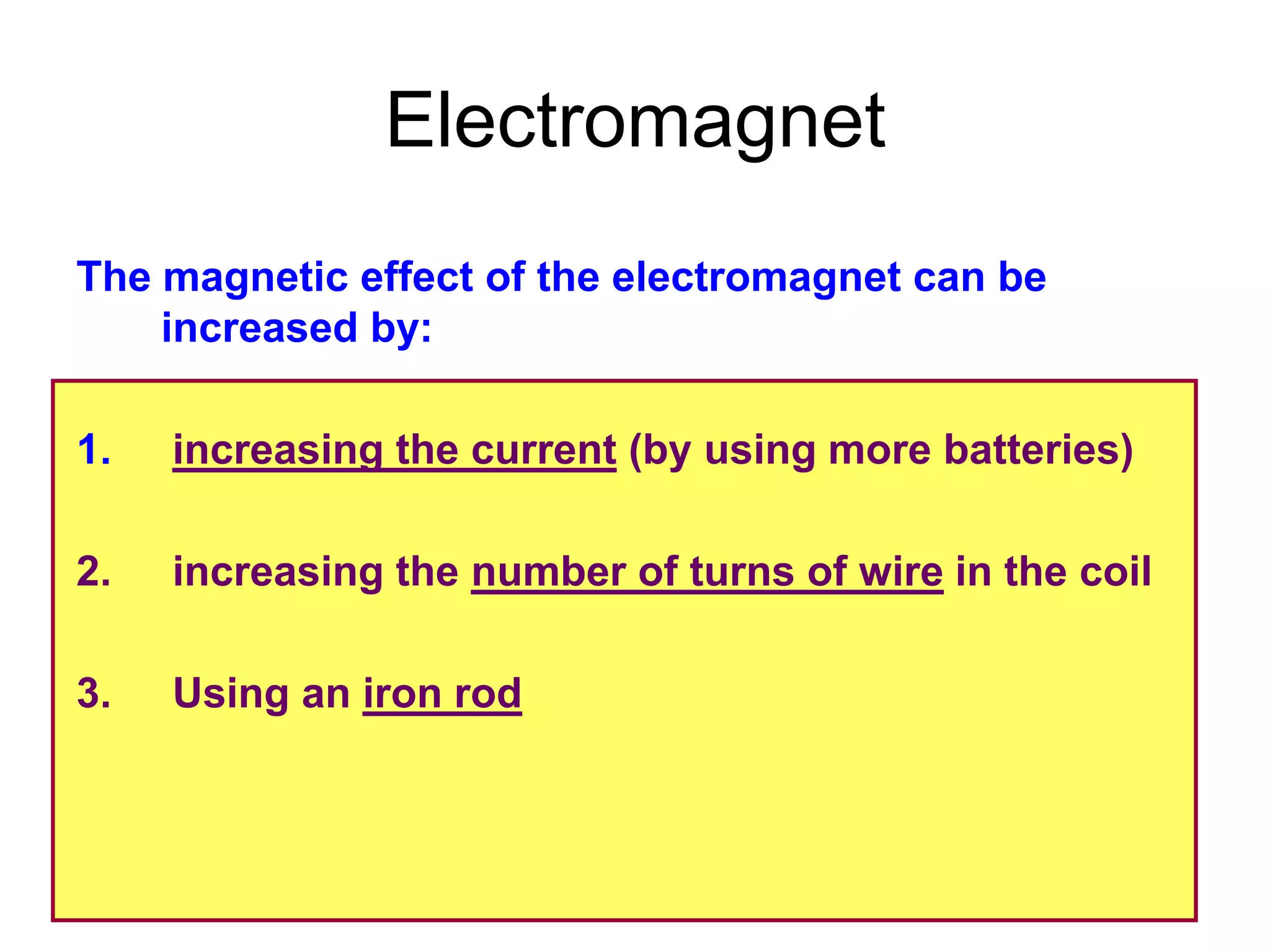 Electromagnet
The magnetic effect of the electromagnet can be
    increased by:

1.   increasing the current (by using more batteries)

2.   increasing the number of turns of wire in the coil

3.   Using an iron rod
 