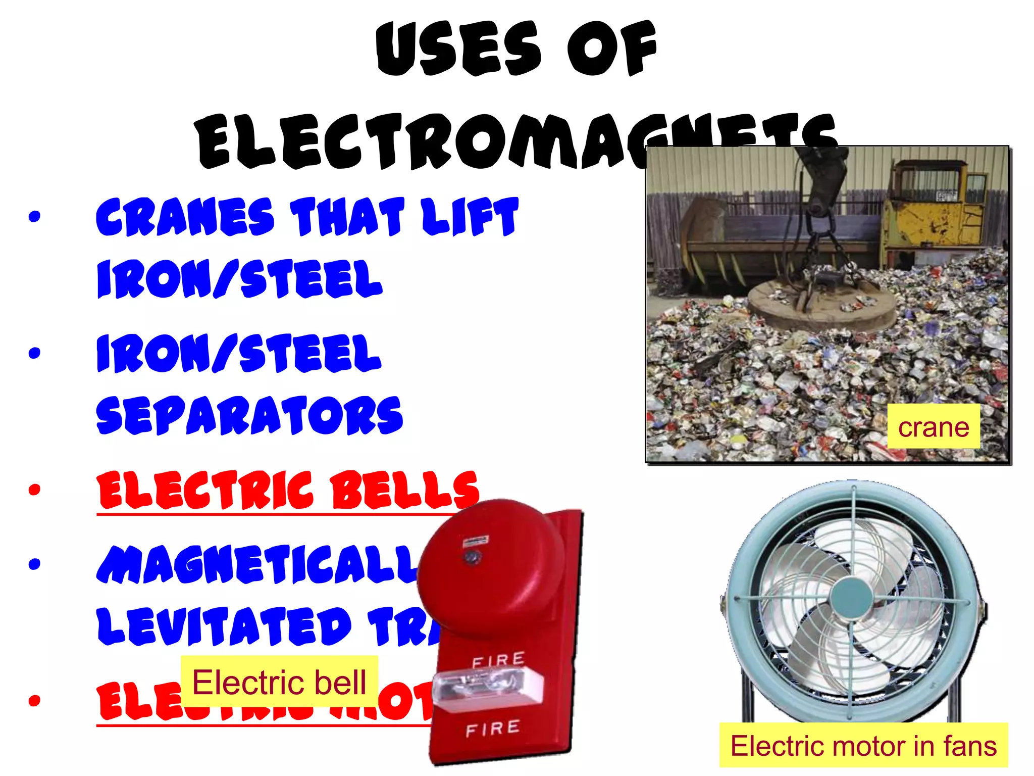 Uses of
       Electromagnets
•   Cranes that lift
    iron/steel
•   Iron/steel
    separators                      crane

•   Electric bells
•   Magnetically
    levitated trains
•   Electric motors
       Electric bell
                       Electric motor in fans
 