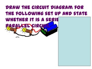 Draw the circuit diagram for
the following set up and state
whether it is a series or
parallel circuit.
 