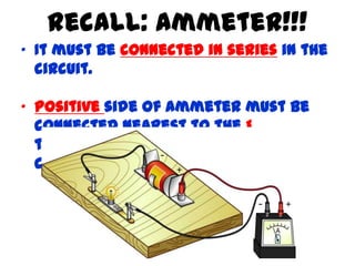 Recall: Ammeter!!!
• It must be connected in series in the
  circuit.

• Positive side of ammeter must be
  connected nearest to the positive
  terminal of the battery (electric
  cell), and vice versa.
 