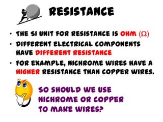 Resistance
• The SI unit for resistance is ohm ()
• Different electrical components
  have different resistance
• For example, nichrome wires have a
  higher resistance than copper wires.

       So should we use
       nichrome or copper
       to make wires?
 