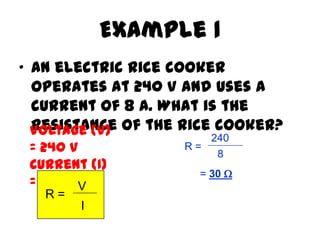 Example 1
• An electric rice cooker
  operates at 240 V and uses a
  current of 8 A. What is the
  Voltage (V) of the rice cooker?
  resistance
                       240
 = 240 V            R=
                        8
 Current (I)
                      = 30 
 =8A V
   R=
        I
 