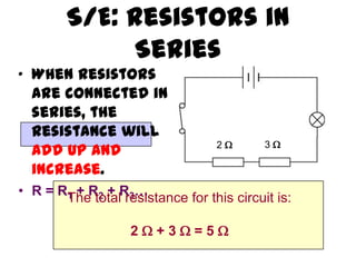 S/E: Resistors in
             Series
• When resistors
  are connected in
  series, the
  resistance will
                                  2      3
  add up and
  increase.
• R = RThe totalR3…
       1 + R2 + resistance for this circuit is:


                   2+3=5
 