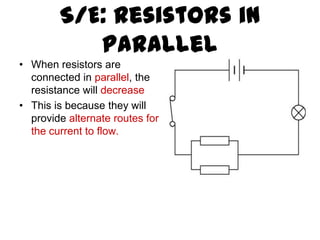 S/E: Resistors in
           Parallel
• When resistors are
  connected in parallel, the
  resistance will decrease
• This is because they will
  provide alternate routes for
  the current to flow.
 