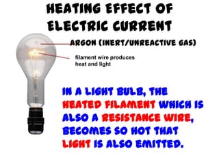 Heating Effect of
Electric Current
   ARGON (inert/unreactive gas)
    filament wire produces
    heat and light




  In a light bulb, the
  heated filament which is
  also a resistance wire,
  becomes so hot that
  light is also emitted.
 