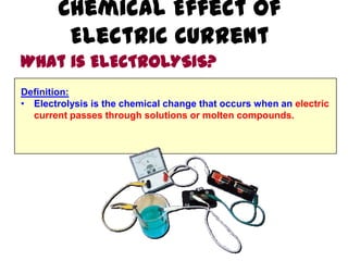Chemical Effect of
         Electric Current
What is ELECTROLYSIS?
Definition:
• Electrolysis is the chemical change that occurs when an electric
  current passes through solutions or molten compounds.
 