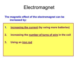 Electromagnet
The magnetic effect of the electromagnet can be
    increased by:

1.   increasing the current (by using more batteries)

2.   increasing the number of turns of wire in the coil

3.   Using an iron rod
 