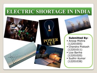 ELECTRIC SHORTAGE IN INDIA
Submitted By:
 Anoop Mishra
(12201005)
 Chandra Prakash
(12201011)
 Liza Bariha
(12201020)
 Sudhir Kumar
(12201038)
 