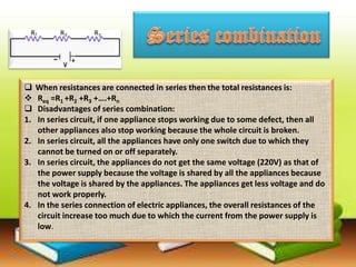  When resistances are connected in series then the total resistances is:
 Req =R1 +R2 +R3 +….+Rn
 Disadvantages of series combination:
1. In series circuit, if one appliance stops working due to some defect, then all
other appliances also stop working because the whole circuit is broken.
2. In series circuit, all the appliances have only one switch due to which they
cannot be turned on or off separately.
3. In series circuit, the appliances do not get the same voltage (220V) as that of
the power supply because the voltage is shared by all the appliances because
the voltage is shared by the appliances. The appliances get less voltage and do
not work properly.
4. In the series connection of electric appliances, the overall resistances of the
circuit increase too much due to which the current from the power supply is
low.
 