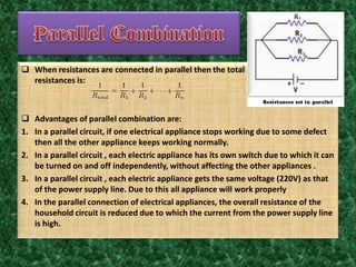  When resistances are connected in parallel then the total
resistances is:
 Advantages of parallel combination are:
1. In a parallel circuit, if one electrical appliance stops working due to some defect
then all the other appliance keeps working normally.
2. In a parallel circuit , each electric appliance has its own switch due to which it can
be turned on and off independently, without affecting the other appliances .
3. In a parallel circuit , each electric appliance gets the same voltage (220V) as that
of the power supply line. Due to this all appliance will work properly
4. In the parallel connection of electrical appliances, the overall resistance of the
household circuit is reduced due to which the current from the power supply line
is high.
 