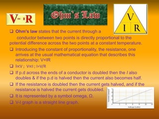  Ohm's law states that the current through a
conductor between two points is directly proportional to the
potential difference across the two points at a constant temperature.
 Introducing the constant of proportionality, the resistance, one
arrives at the usual mathematical equation that describes this
relationship: V=IR
 I∝V ; V∝I ; I=V/R
 If p.d across the ends of a conductor is doubled then the I also
doubles & if the p.d is halved then the current also becomes half.
 If the resistance is doubled then the current gets halved, and if the
resistance is halved the current gets doubled.
 It is represented by a symbol omega, Ω.
 V-I graph is a straight line graph.
 