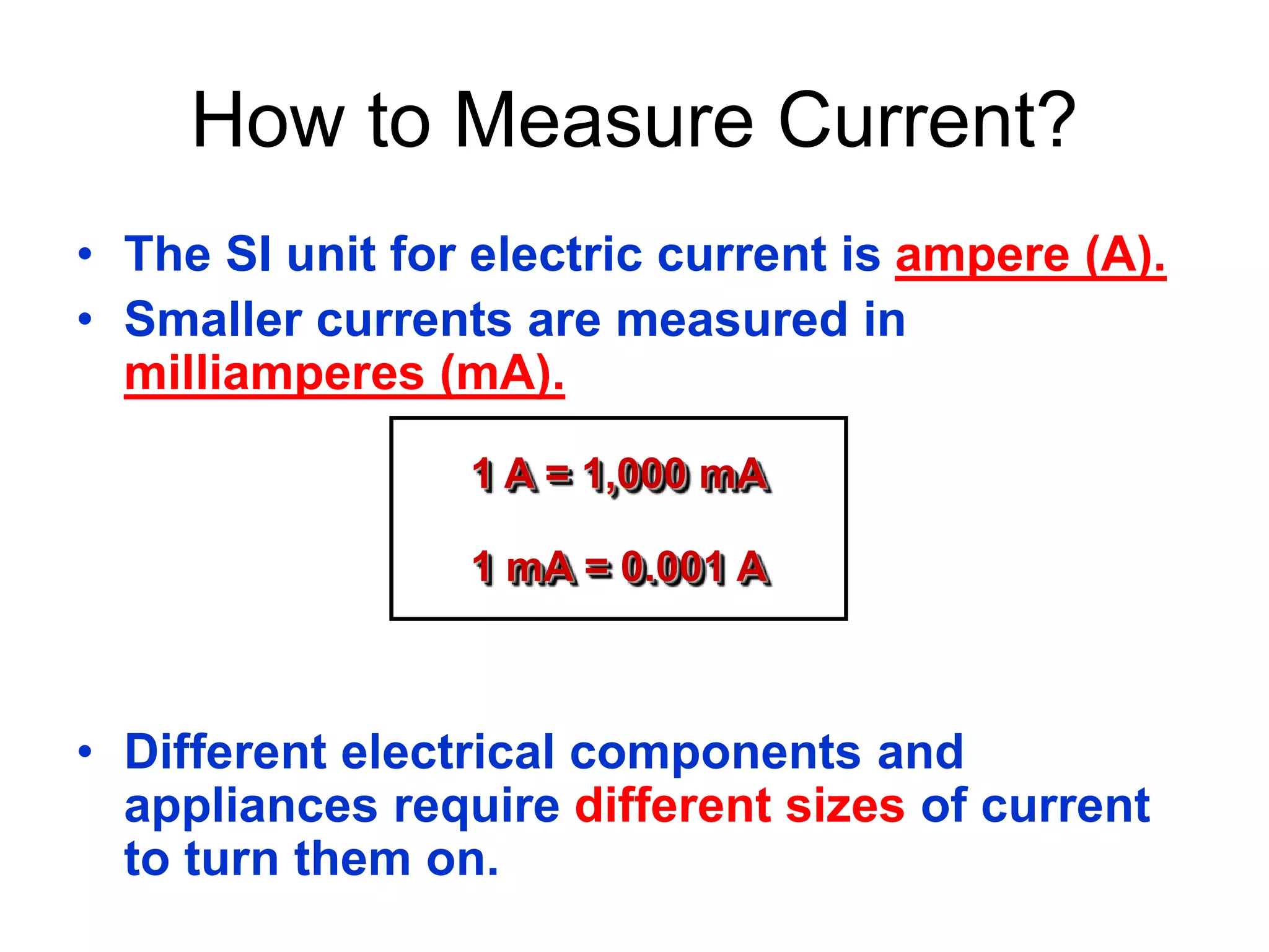 How to Measure Current? 
• The SI unit for electric current is ampere (A). 
• Smaller currents are measured in 
milliamperes (mA). 
1 A = 1,000 mA 
1 mA = 0.001 A 
• Different electrical components and 
appliances require different sizes of current 
to turn them on. 
 