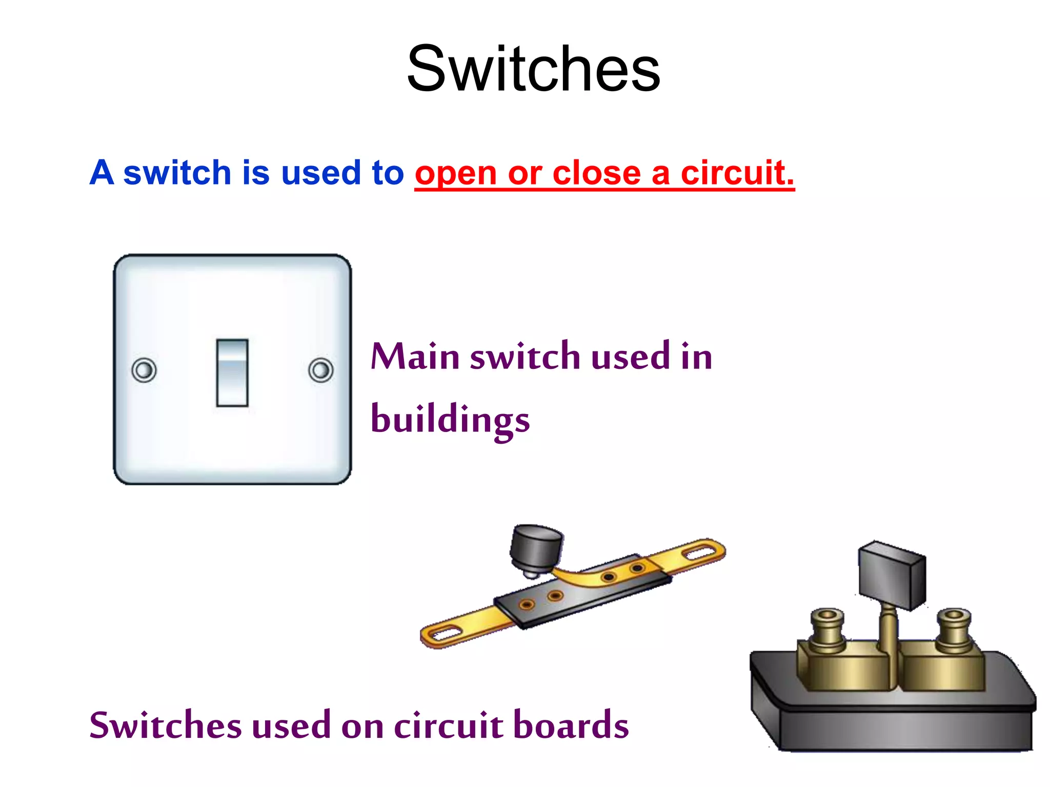 Switches 
A switch is used to open or close a circuit. 
Main switch used in 
buildings 
Switches used on circuit boards 
 