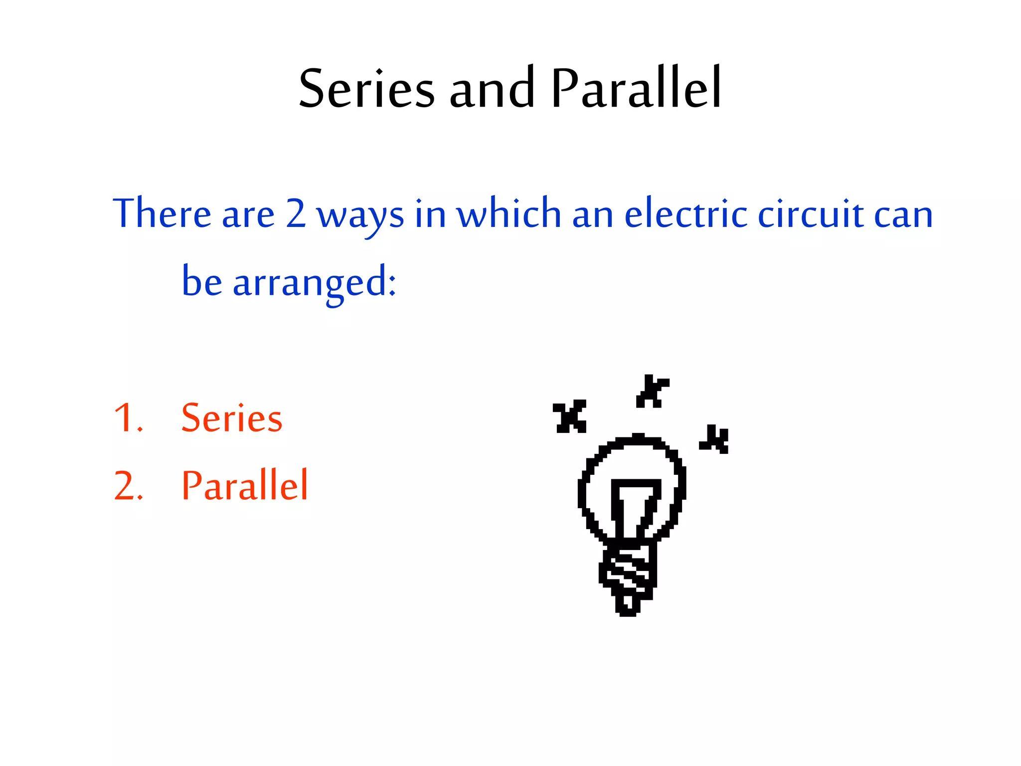 Series and Parallel 
There are 2 ways in which an electric circuit can 
be arranged: 
1. Series 
2. Parallel 
 
