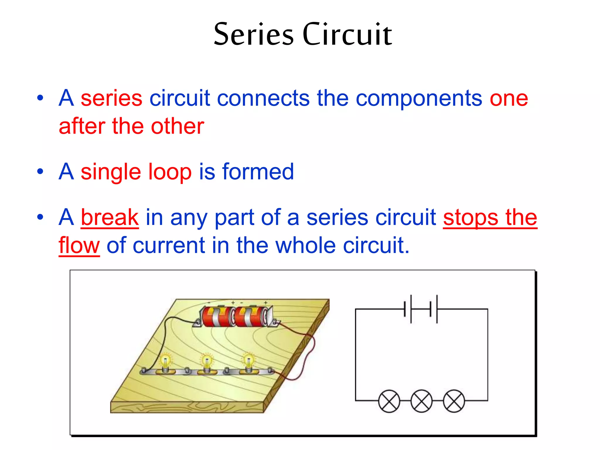 Series Circuit 
• A series circuit connects the components one 
after the other 
• A single loop is formed 
• A break in any part of a series circuit stops the 
flow of current in the whole circuit. 
 