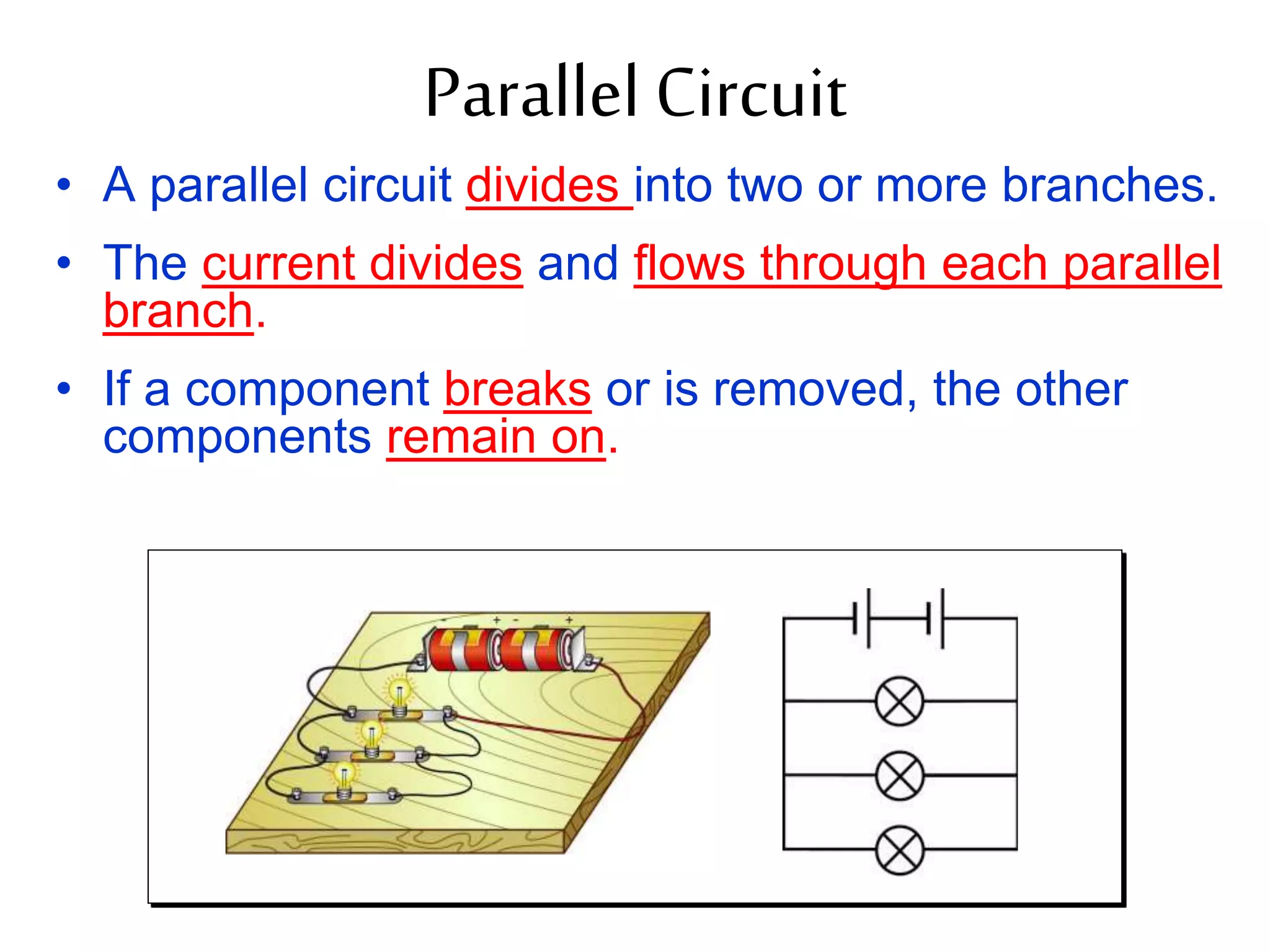 Parallel Circuit 
• A parallel circuit divides into two or more branches. 
• The current divides and flows through each parallel 
branch. 
• If a component breaks or is removed, the other 
components remain on. 
 