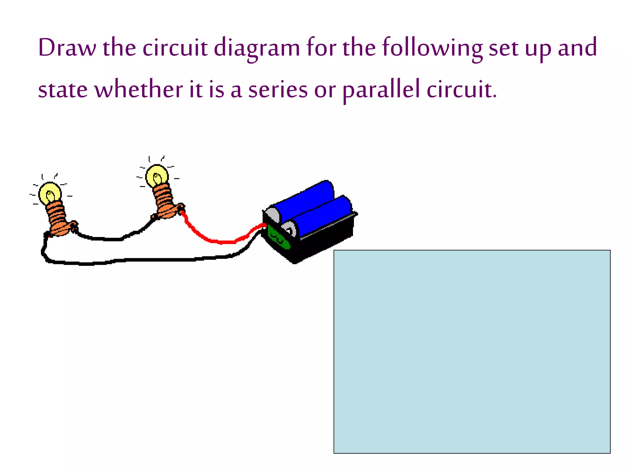 Draw the circuit diagram for the following set up and 
state whether it is a series or parallel circuit. 
 