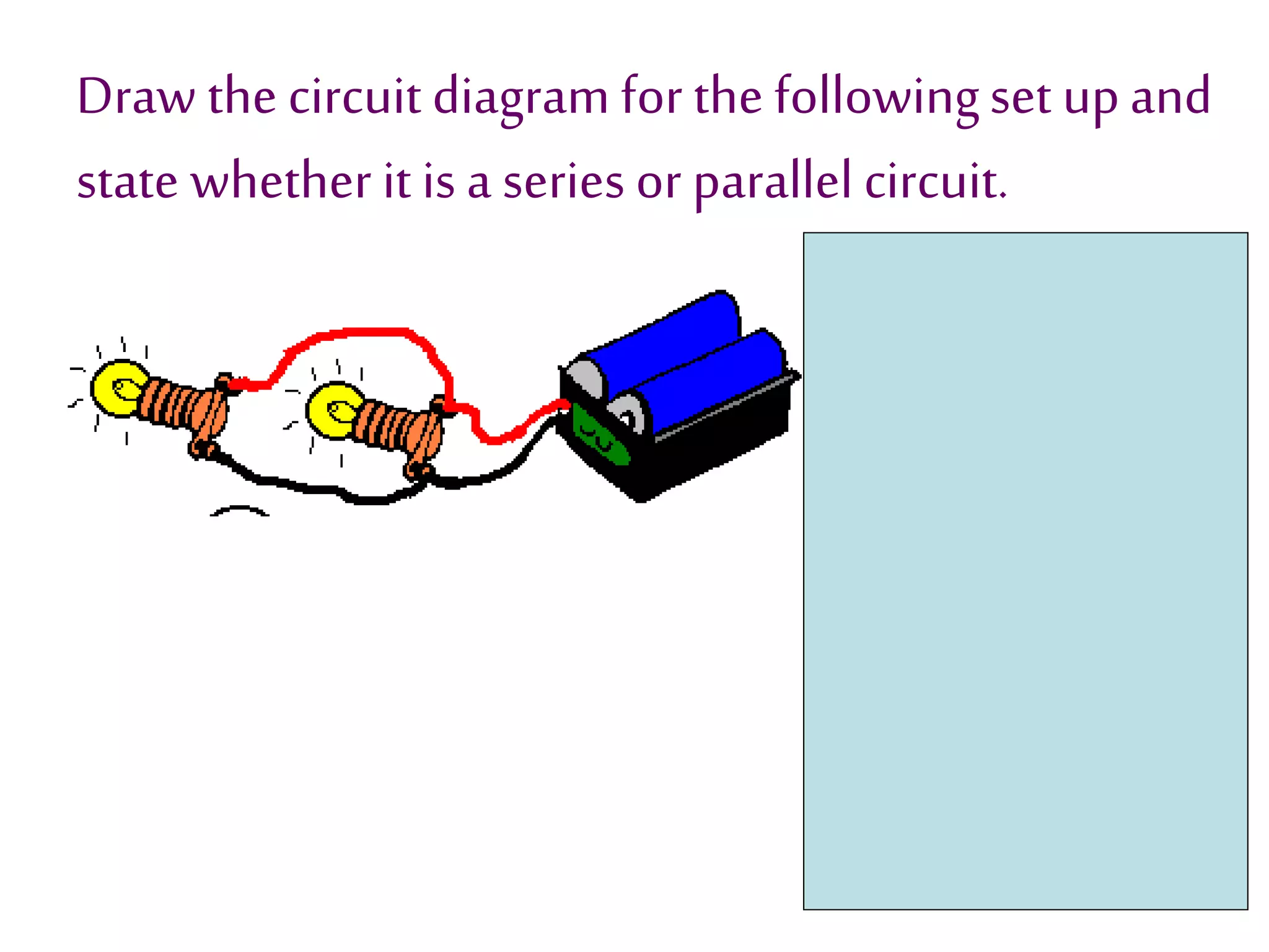Draw the circuit diagram for the following set up and 
state whether it is a series or parallel circuit. 
 
