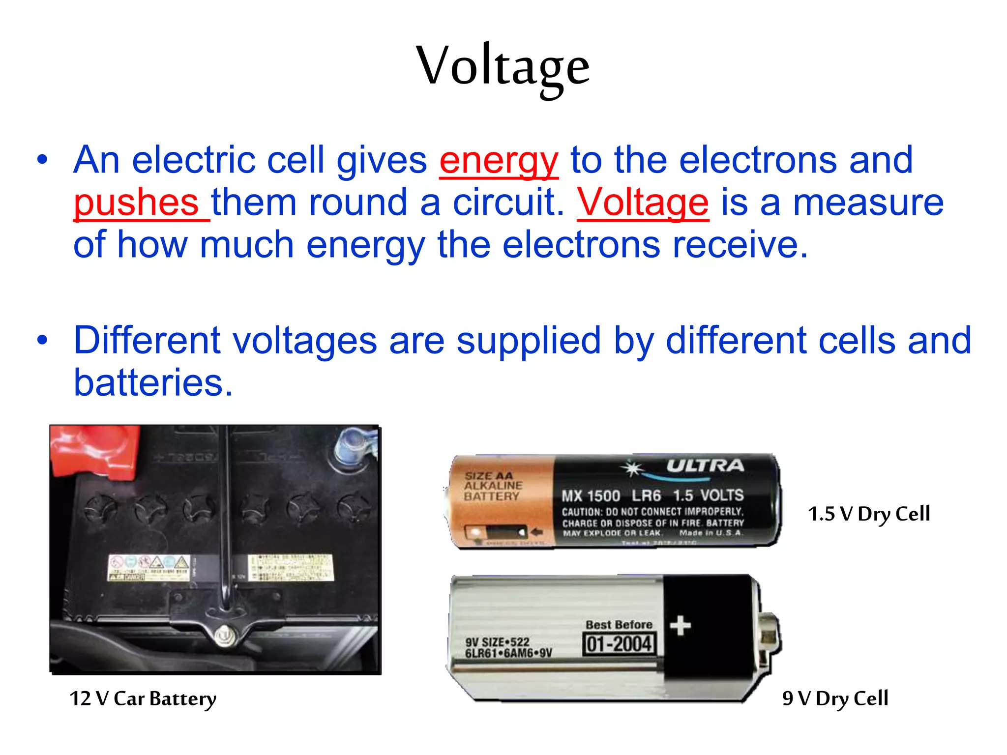 Voltage 
• An electric cell gives energy to the electrons and 
pushes them round a circuit. Voltage is a measure 
of how much energy the electrons receive. 
• Different voltages are supplied by different cells and 
batteries. 
12 V Car Battery 
1.5 V Dry Cell 
9 V Dry Cell 
 