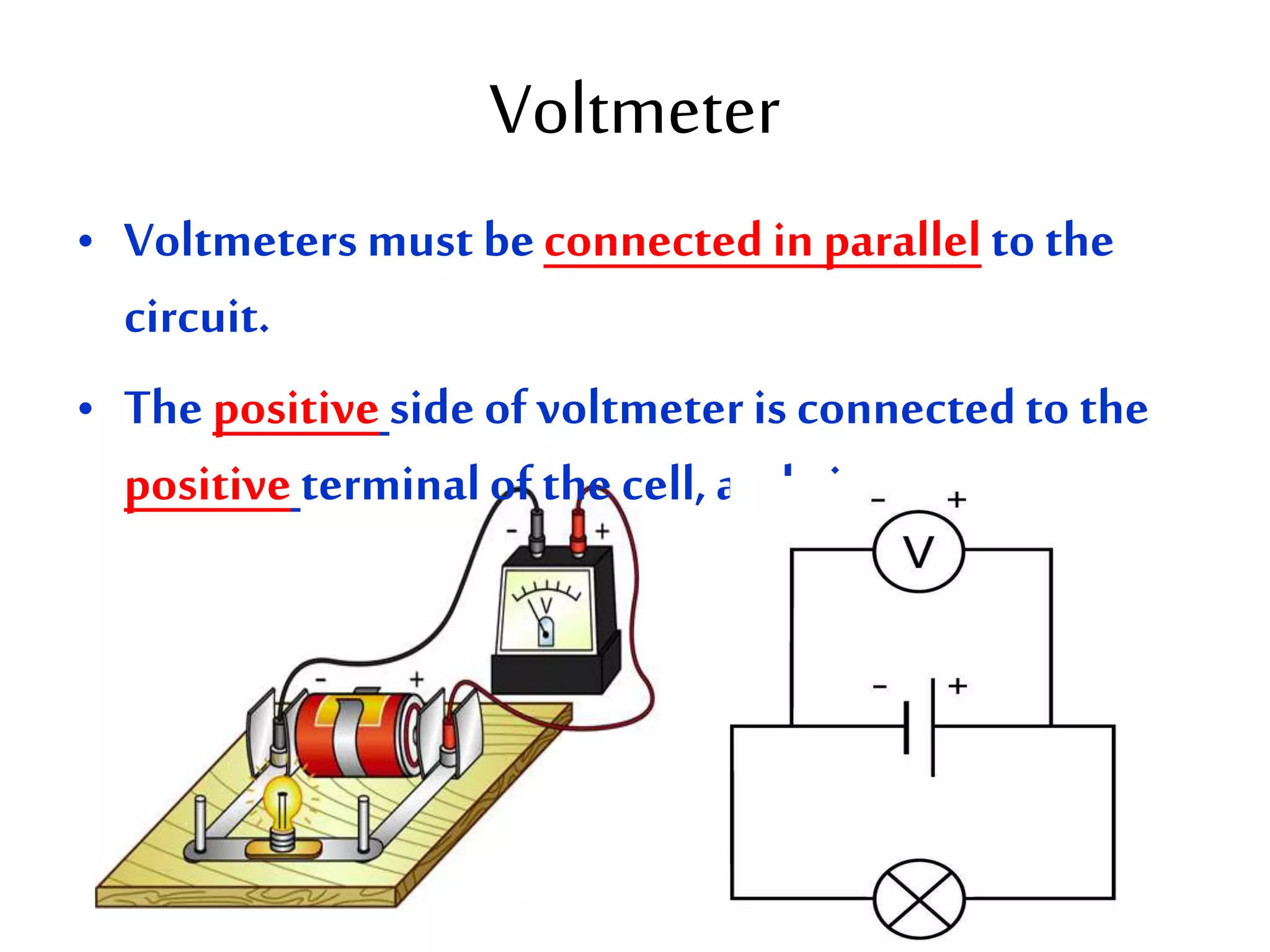 Voltmeter 
• Voltmeters must be connected in parallel to the 
circuit. 
• The positive side of voltmeter is connected to the 
positive terminal of the cell, and vice versa. 
 