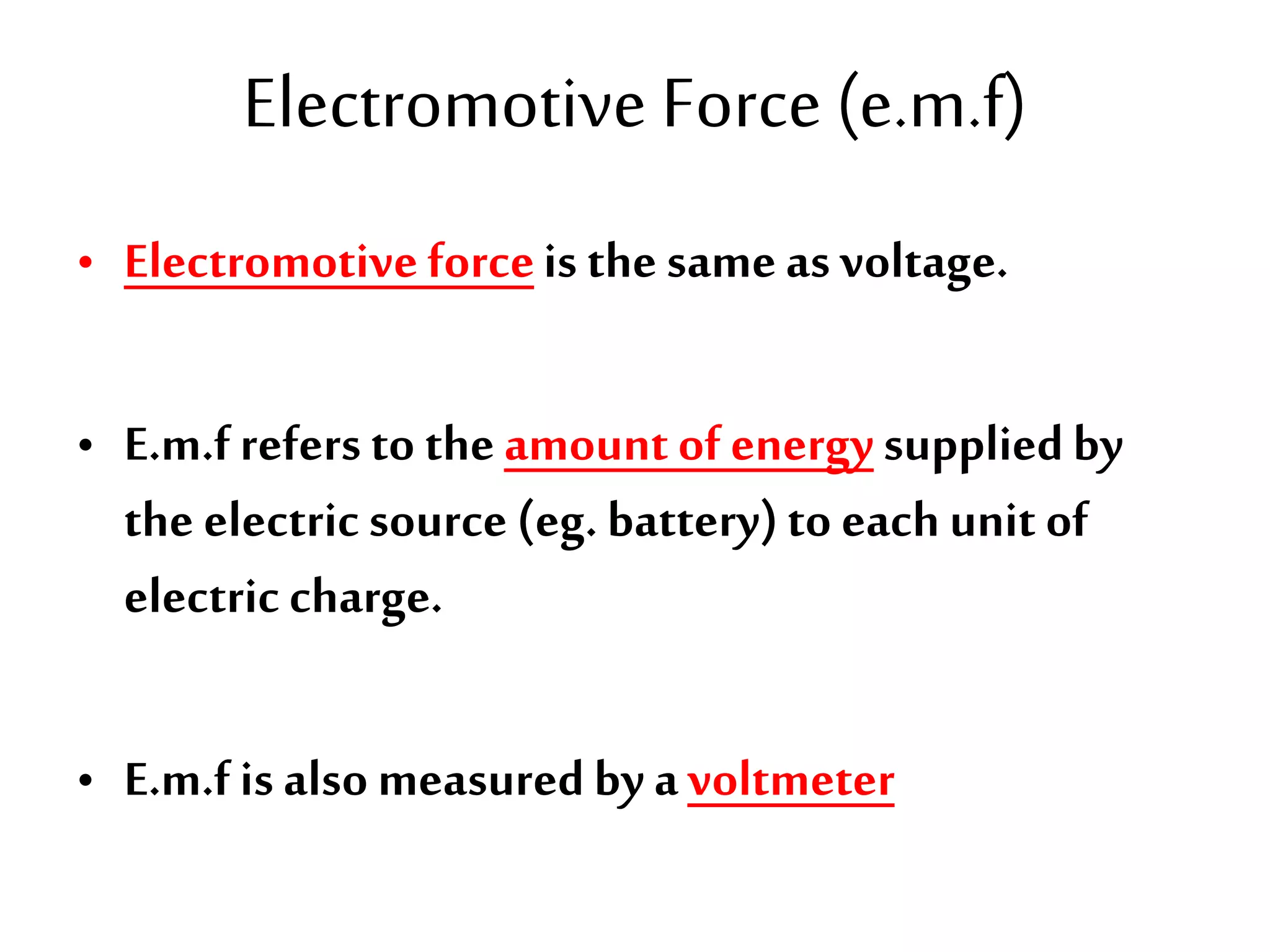 Electromotive Force (e.m.f) 
• Electromotive force is the same as voltage. 
• E.m.f refers to the amount of energy supplied by 
the electric source (eg. battery) to each unit of 
electric charge. 
• E.m.f is also measured by a voltmeter 
 