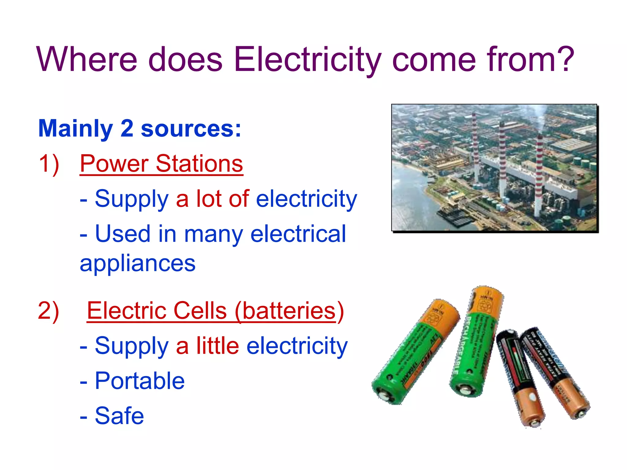 Where does Electricity come from? 
Mainly 2 sources: 
1) Power Stations 
- Supply a lot of electricity 
- Used in many electrical 
appliances 
2) Electric Cells (batteries) 
- Supply a little electricity 
- Portable 
- Safe 
 