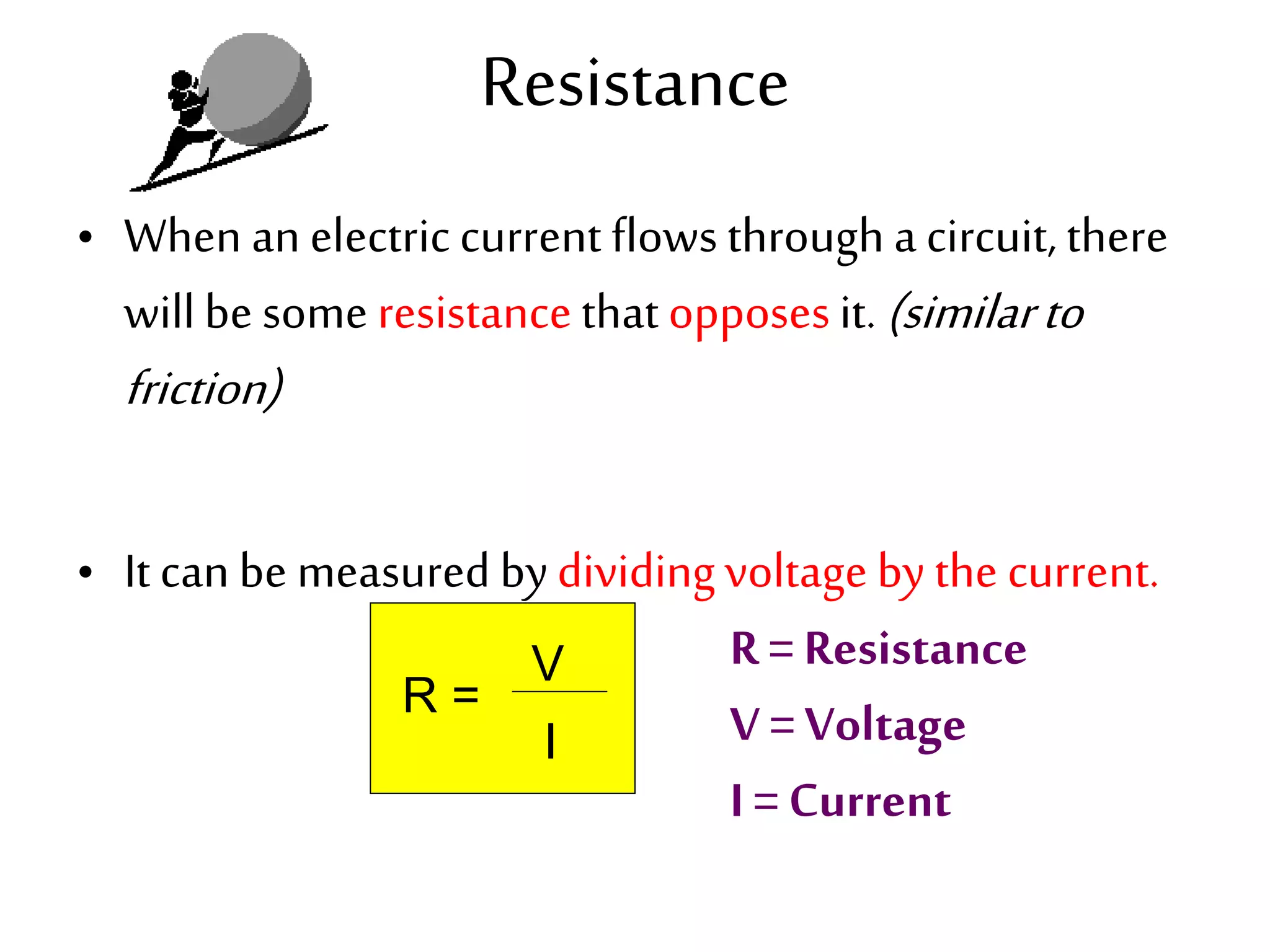 Resistance 
• When an electric current flows through a circuit, there 
will be some resistance that opposes it. (similar to 
friction) 
• It can be measured by dividing voltage by the current. 
R = 
V 
I 
R = Resistance 
V = Voltage 
I = Current 
 