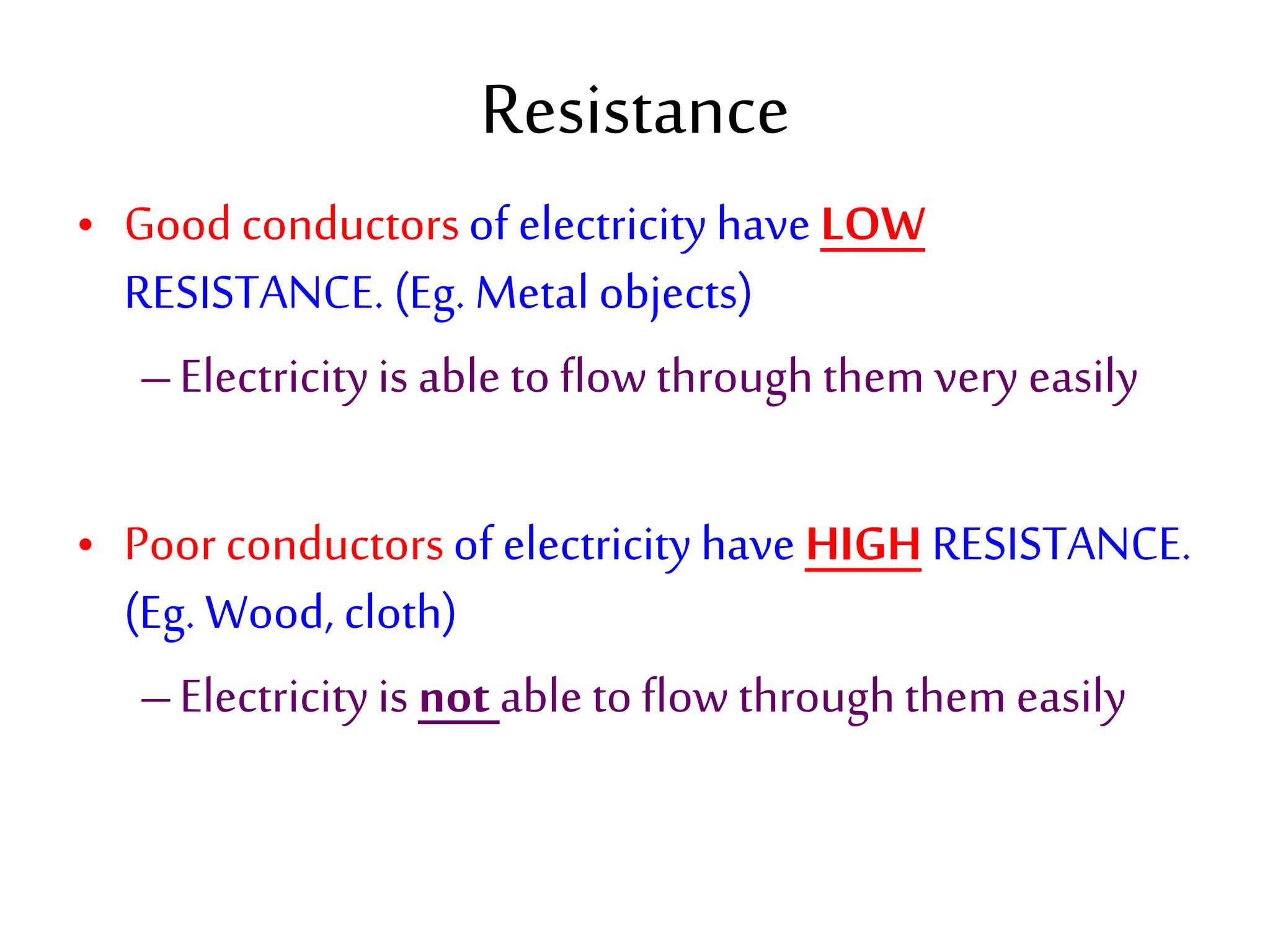 Resistance 
• Good conductors of electricity have LOW 
RESISTANCE. (Eg. Metal objects) 
– Electricity is able to flow through them very easily 
• Poor conductors of electricity have HIGH RESISTANCE. 
(Eg. Wood, cloth) 
– Electricity is not able to flow through them easily 
 