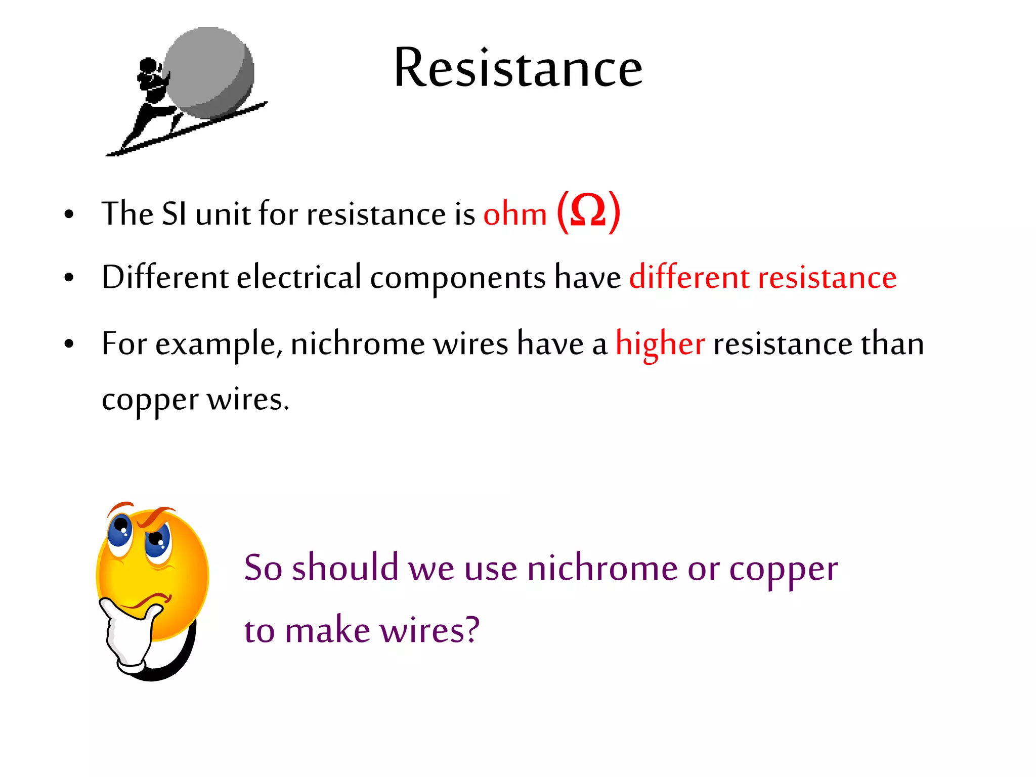 Resistance 
• The SI unit for resistance is ohm () 
• Different electrical components have different resistance 
• For example, nichrome wires have a higher resistance than 
copper wires. 
So should we use nichrome or copper 
to make wires? 
 