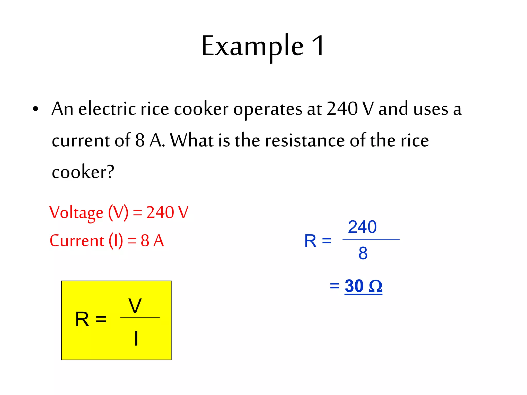 Example 1 
• An electric rice cooker operates at 240 V and uses a 
current of 8 A. What is the resistance of the rice 
cooker? 
Voltage (V) = 240 V 
Current (I) = 8 A 
R = 
V 
I 
R = 
240 
8 
= 30  
 