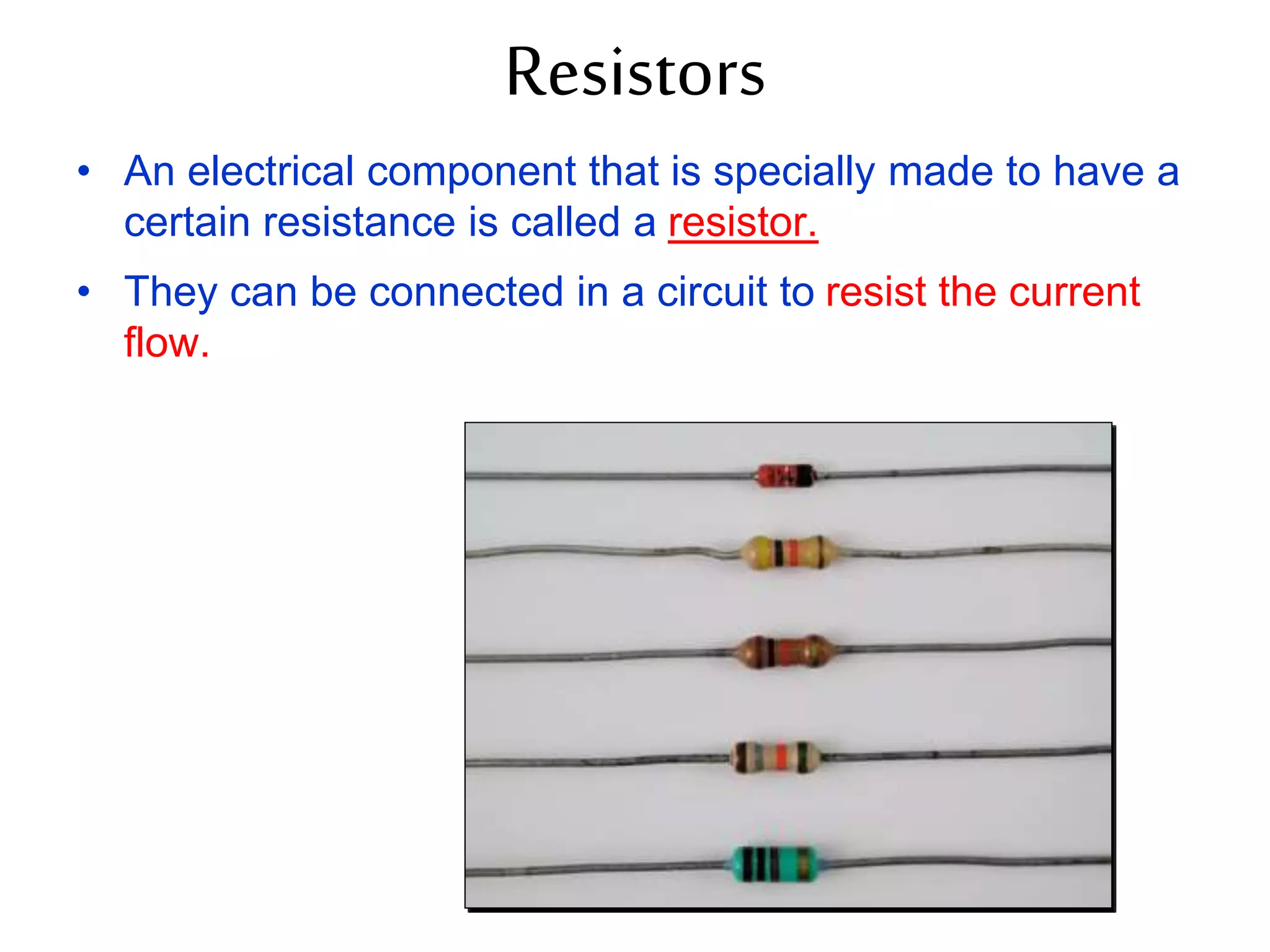 Resistors 
• An electrical component that is specially made to have a 
certain resistance is called a resistor. 
• They can be connected in a circuit to resist the current 
flow. 
 