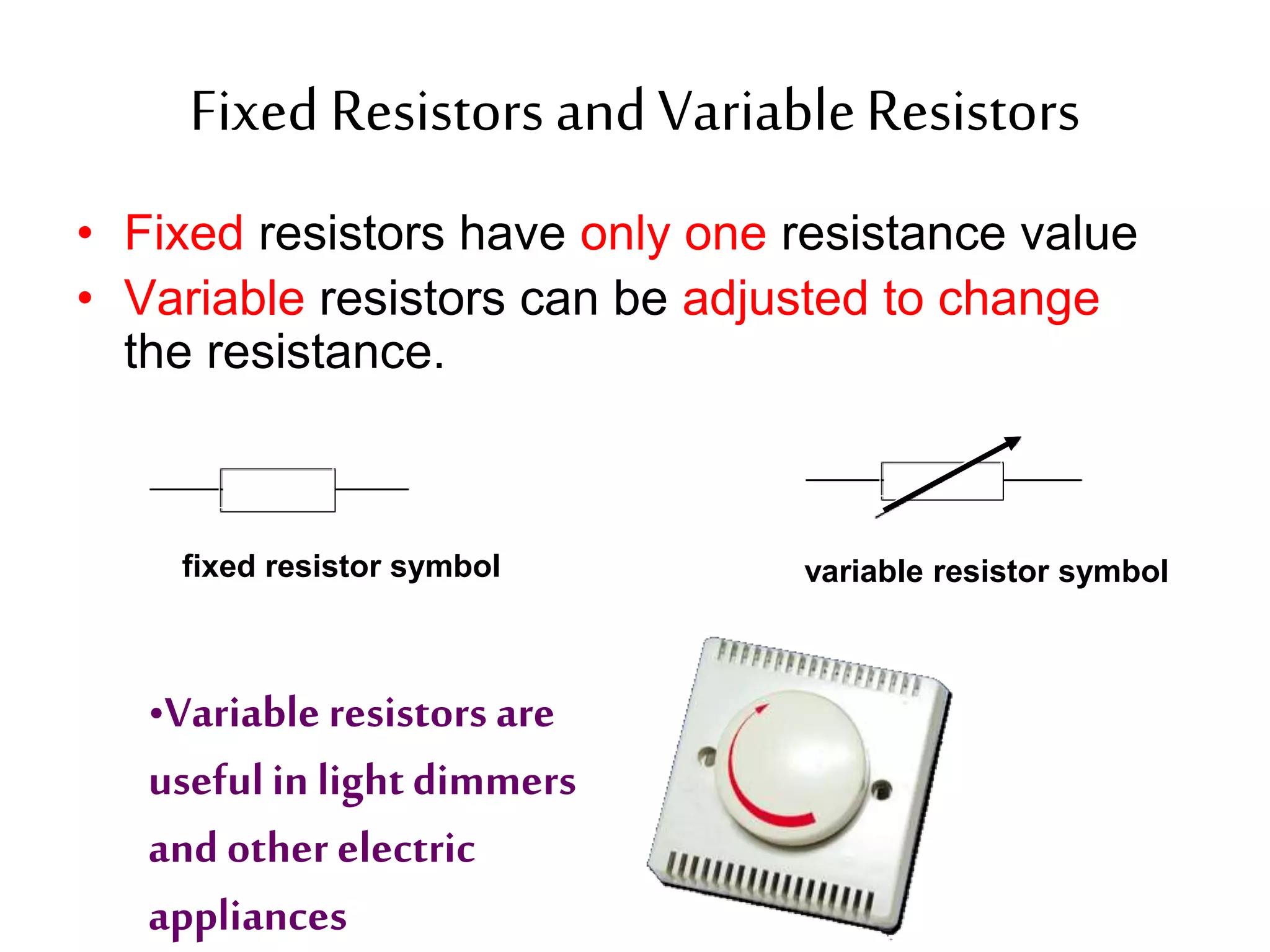 Fixed Resistors and Variable Resistors 
• Fixed resistors have only one resistance value 
• Variable resistors can be adjusted to change 
the resistance. 
fixed resistor symbol variable resistor symbol 
•Variable resistors are 
useful in light dimmers 
and other electric 
appliances 
 