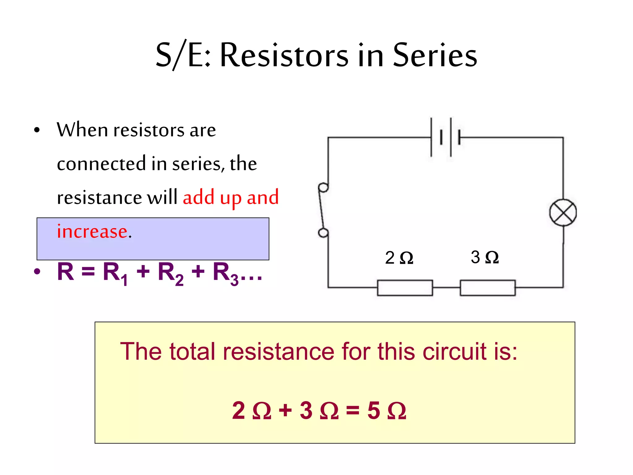 S/E: Resistors in Series 
• When resistors are 
connected in series, the 
resistance will add up and 
increase. 
• R = R1 + R2 + R3… 
2  3  
The total resistance for this circuit is: 
2  + 3  = 5  
 